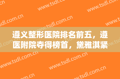 遵义整形医院排名前五，遵医附院夺得榜首，黛雅淇紧随其后(遵义医美整形医院好不好)