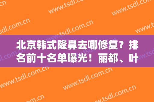 北京韩式隆鼻去哪修复？排名前十名单曝光！丽都、叶子夺冠大热门！(韩国鼻子整形医院排名)