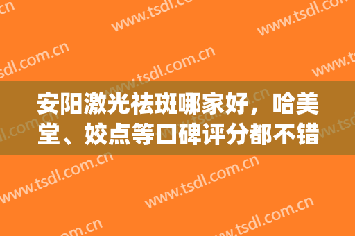 安阳激光祛斑哪家好，哈美堂、姣点等口碑评分都不错！(安阳市哪里激光祛斑效果好)