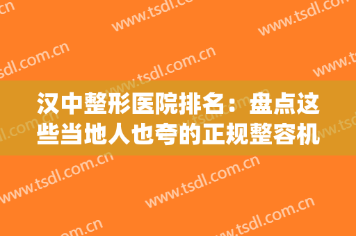 汉中整形医院排名：盘点这些当地人也夸的正规整容机构，点击速览！(汉中中心医院整形科医生有那些?)