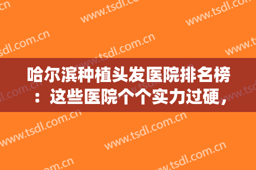 哈尔滨种植头发医院排名榜：这些医院个个实力过硬，墙裂推荐！(种头发好点的医院)