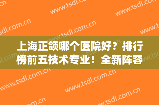 上海正颌哪个医院好？排行榜前五技术专业！全新阵容随心选(正颌手术上海哪家好)