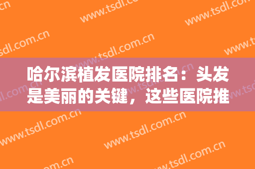 哈尔滨植发医院排名：头发是美丽的关键，这些医院推荐给你！(植发哈尔滨医院哪家最好)