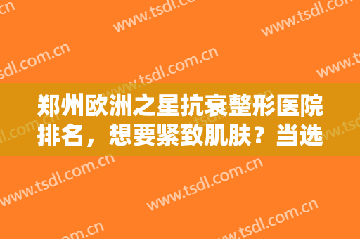 郑州欧洲之星抗衰整形医院排名，想要紧致肌肤？当选这五家口碑医美！