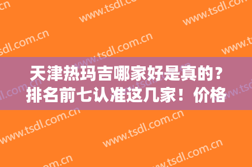 天津热玛吉哪家好是真的？排名前七认准这几家！价格收费有活动吗？(天津热玛吉授权经销商)