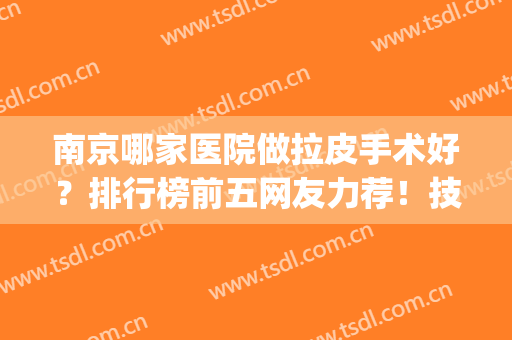 南京哪家医院做拉皮手术好？排行榜前五网友力荐！技术专业口碑极好(南方医院级拉皮手术最好的医生)