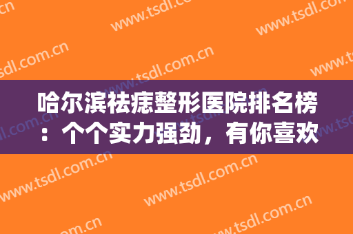 哈尔滨祛痣整形医院排名榜：个个实力强劲，有你喜欢的吗？(齐齐哈尔哪个医院祛痣好)