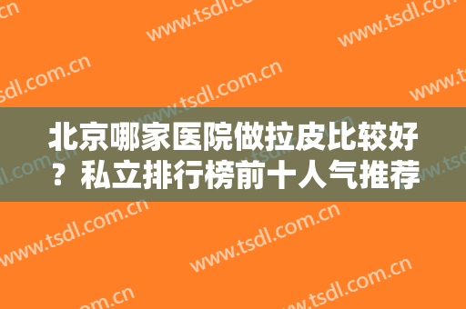北京哪家医院做拉皮比较好？私立排行榜前十人气推荐！大牌医美一一安利