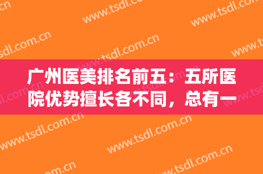 广州医美排名前五：五所医院优势擅长各不同，总有一家适合你！(广州出名的医美医院)