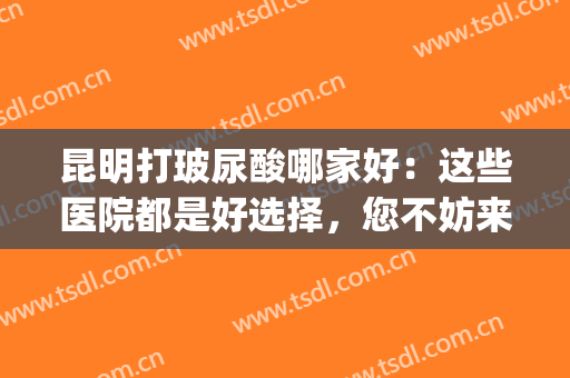 昆明打玻尿酸哪家好：这些医院都是好选择，您不妨来看看吧！(成都打玻尿酸最好的医院)
