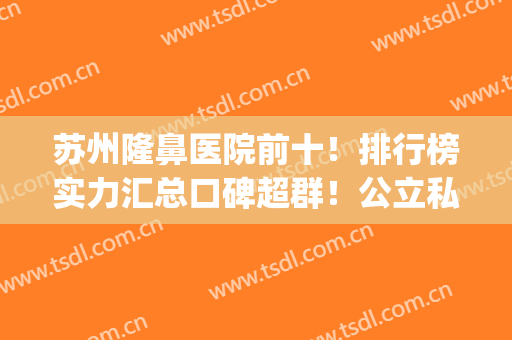 苏州隆鼻医院前十！排行榜实力汇总口碑超群！公立私立医美PK！(苏州隆鼻哪家好)