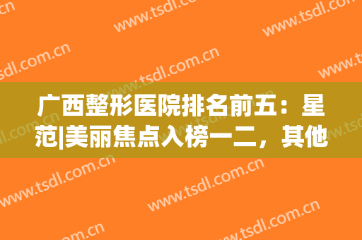 广西整形医院排名前五：星范|美丽焦点入榜一二，其他医院实力同样不容小觑！