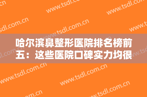 哈尔滨鼻整形医院排名榜前五：这些医院口碑实力均很靠谱，深受整友喜爱！