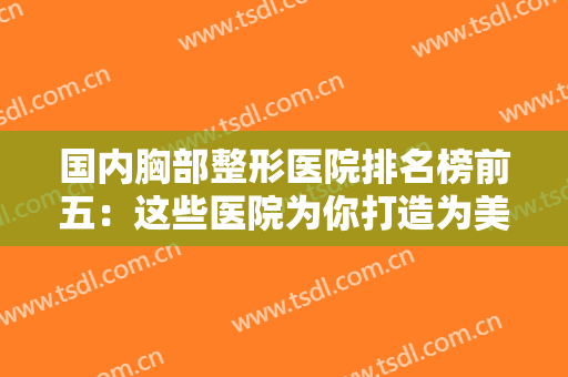 国内胸部整形医院排名榜前五：这些医院为你打造为美丽加成的胸部~