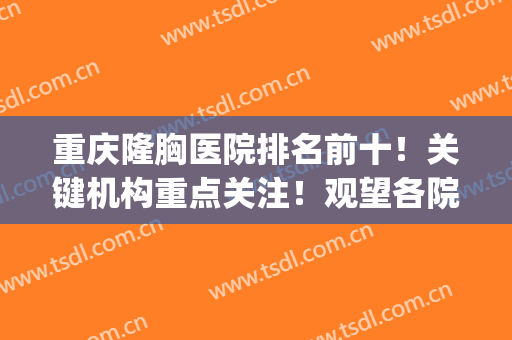 重庆隆胸医院排名前十！关键机构重点关注！观望各院有看头！(重庆三甲医院隆胸哪家好)