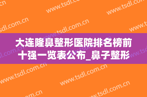 大连隆鼻整形医院排名榜前十强一览表公布_鼻子整形看这几家足够！(大连隆鼻哪家医院好)