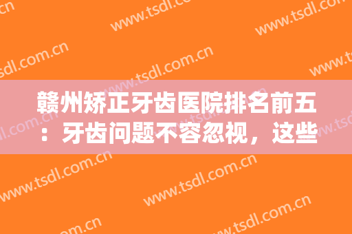 赣州矫正牙齿医院排名前五：牙齿问题不容忽视，这些医院推荐给你！(赣州矫正牙齿哪个医院好)