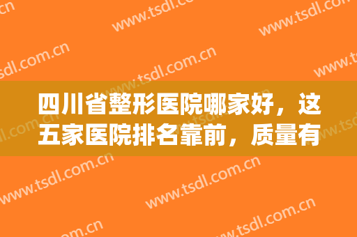 四川省整形医院哪家好，这五家医院排名靠前，质量有保障！(四川省最好的整形医院哪家最好)