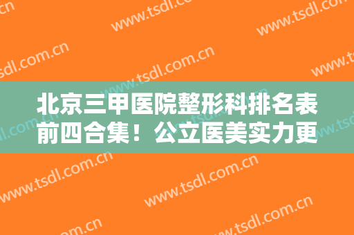 北京三甲医院整形科排名表前四合集！公立医美实力更强！技术专业网友认证
