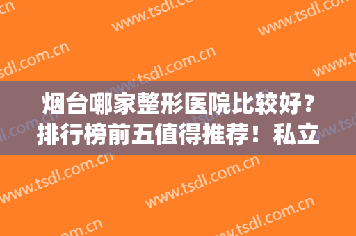 烟台哪家整形医院比较好？排行榜前五值得推荐！私立医美更具性价比(烟台最好整形公立医院是哪家)