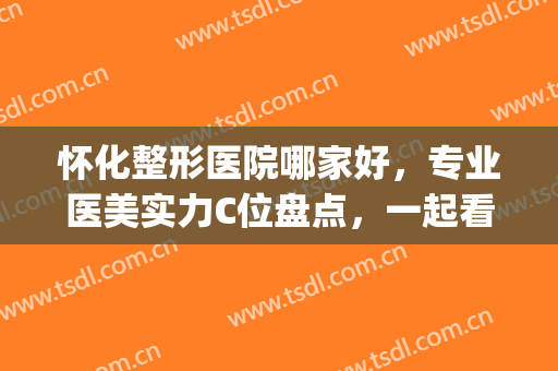 怀化整形医院哪家好，专业医美实力C位盘点，一起看看吧！(怀化华美整形医院怎么样)