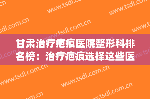 甘肃治疗疤痕医院整形科排名榜：治疗疤痕选择这些医院更有保障！(甘肃省人民医院疤痕治疗)