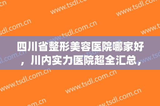 四川省整形美容医院哪家好，川内实力医院超全汇总，附价格明细(四川比较好的整形医院)