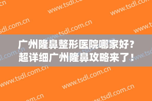 广州隆鼻整形医院哪家好？超详细广州隆鼻攻略来了！不看后悔系列(广州哪家医院做隆鼻最专业)