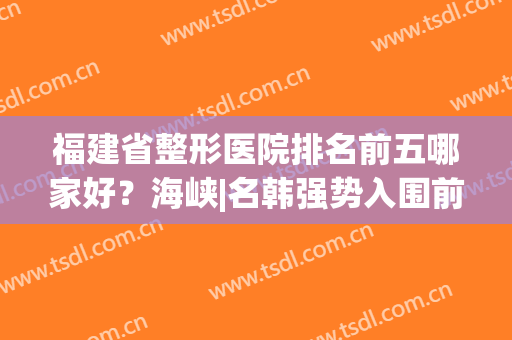福建省整形医院排名前五哪家好？海峡|名韩强势入围前列(福建排名第一的整形医院)