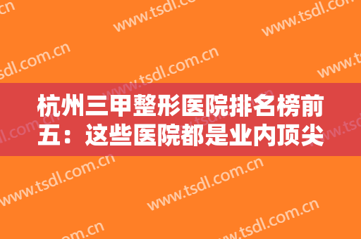 杭州三甲整形医院排名榜前五：这些医院都是业内顶尖，有你中意的那家吗？