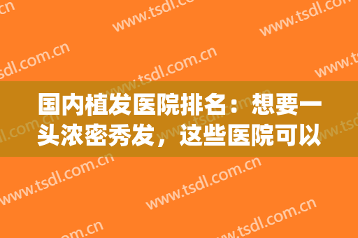国内植发医院排名：想要一头浓密秀发，这些医院可以来帮你！(植发公认最好的医院)