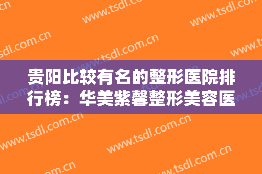 贵阳比较有名的整形医院排行榜：华美紫馨整形美容医院上榜，其他医院你都认识吗？