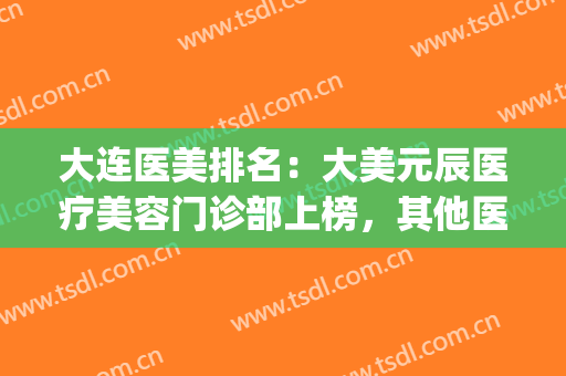 大连医美排名：大美元辰医疗美容门诊部上榜，其他医院都是哪些？(大连达美元辰医疗美容怎么样)