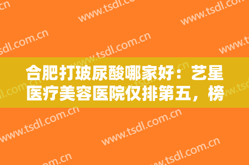 合肥打玻尿酸哪家好：艺星医疗美容医院仅排第五，榜上还有这些医院！