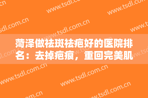 菏泽做祛斑祛疤好的医院排名：去掉疤痕，重回完美肌肤状态，这些医院来帮你！