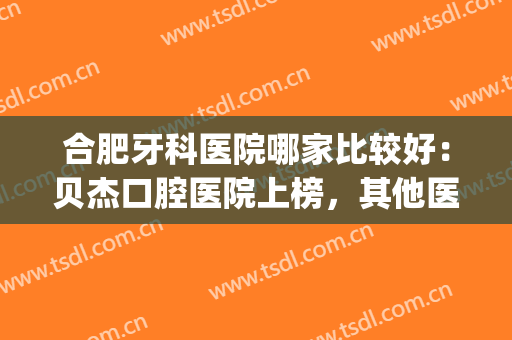 合肥牙科医院哪家比较好：贝杰口腔医院上榜，其他医院你都认识吗？(合肥贝杰口腔医院贵吗)
