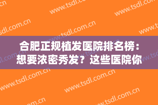 合肥正规植发医院排名榜：想要浓密秀发？这些医院你可以信任！(合肥哪家植发医院好)