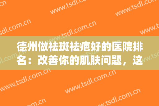 德州做祛斑祛疤好的医院排名：改善你的肌肤问题，这些医院很专业！(德州人民医院祛疤痕怎么样)