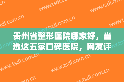 贵州省整形医院哪家好，当选这五家口碑医院，网友评分高！(贵阳哪个整形医院的知名度最大)