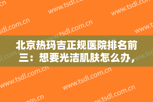 北京热玛吉正规医院排名前三：想要光洁肌肤怎么办，这些医院诚挚推荐给你！