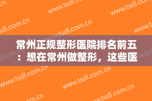 常州正规整形医院排名前五：想在常州做整形，这些医院你不能不认识！