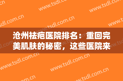 沧州祛疤医院排名：重回完美肌肤的秘密，这些医院来告诉你！(沧州什么地方去疤好)