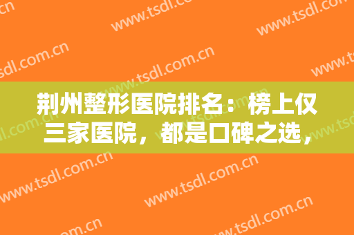 荆州整形医院排名：榜上仅三家医院，都是口碑之选，有你中意的那家吗？