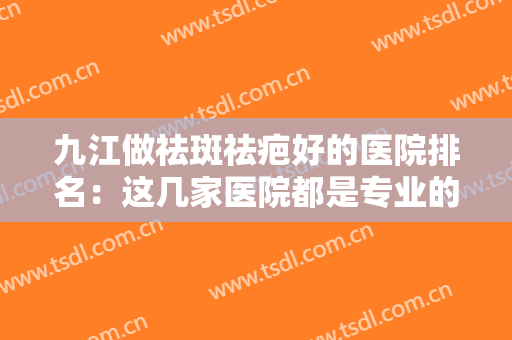 九江做祛斑祛疤好的医院排名：这几家医院都是专业的，不妨来看看吧！