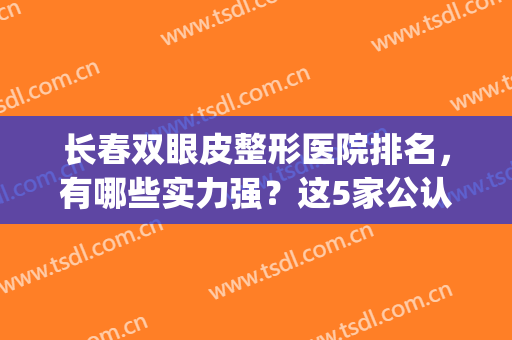 长春双眼皮整形医院排名，有哪些实力强？这5家公认好评！(长春三甲医院双眼皮哪里好)