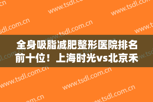 全身吸脂减肥整形医院排名前十位！上海时光vs北京禾美嘉，谁强？(上海极致美整形医院怎么样)