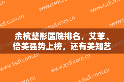 余杭整形医院排名，艾菲、倍美强势上榜，还有美知艺尚、新漾等大牌医美！