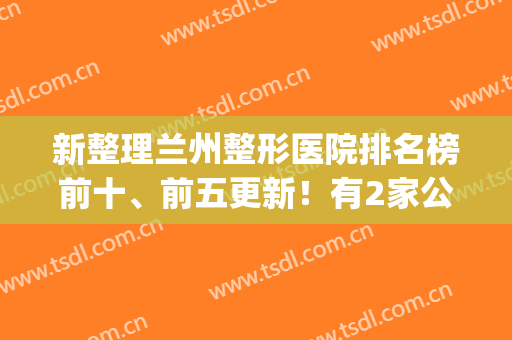 新整理兰州整形医院排名榜前十、前五更新！有2家公立入围，点击get(兰州整形医院前三名是哪家)