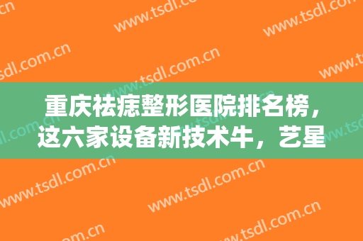 重庆祛痣整形医院排名榜，这六家设备新技术牛，艺星锁定榜一！(重庆祛痣哪个医院好)