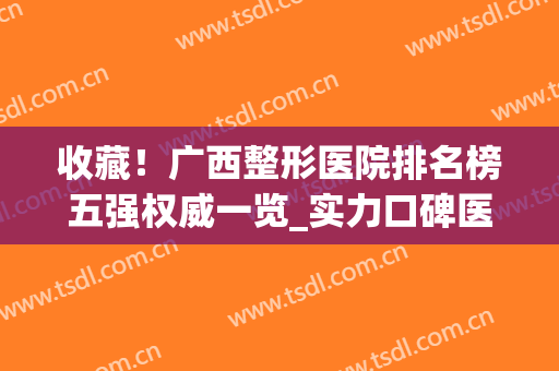 收藏！广西整形医院排名榜五强权威一览_实力口碑医院兼具!(广西整形医院排行前十名的医院)